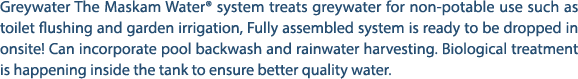 Greywater The Maskam Water® system treats greywater for non potable use such as toilet flushing and garden irrigation...