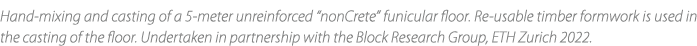 Hand mixing and casting of a 5 meter unreinforced “nonCrete” funicular floor. Re usable timber formwork is used in th...