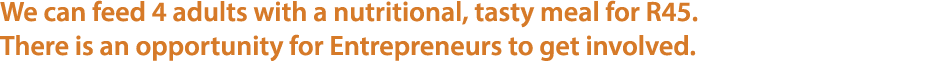 We can feed 4 adults with a nutritional, tasty meal for R45. There is an opportunity for Entrepreneurs to get involved.